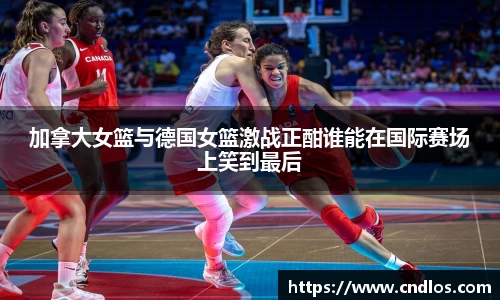 beats365加拿大女篮与德国女篮激战正酣谁能在国际赛场上笑到最后